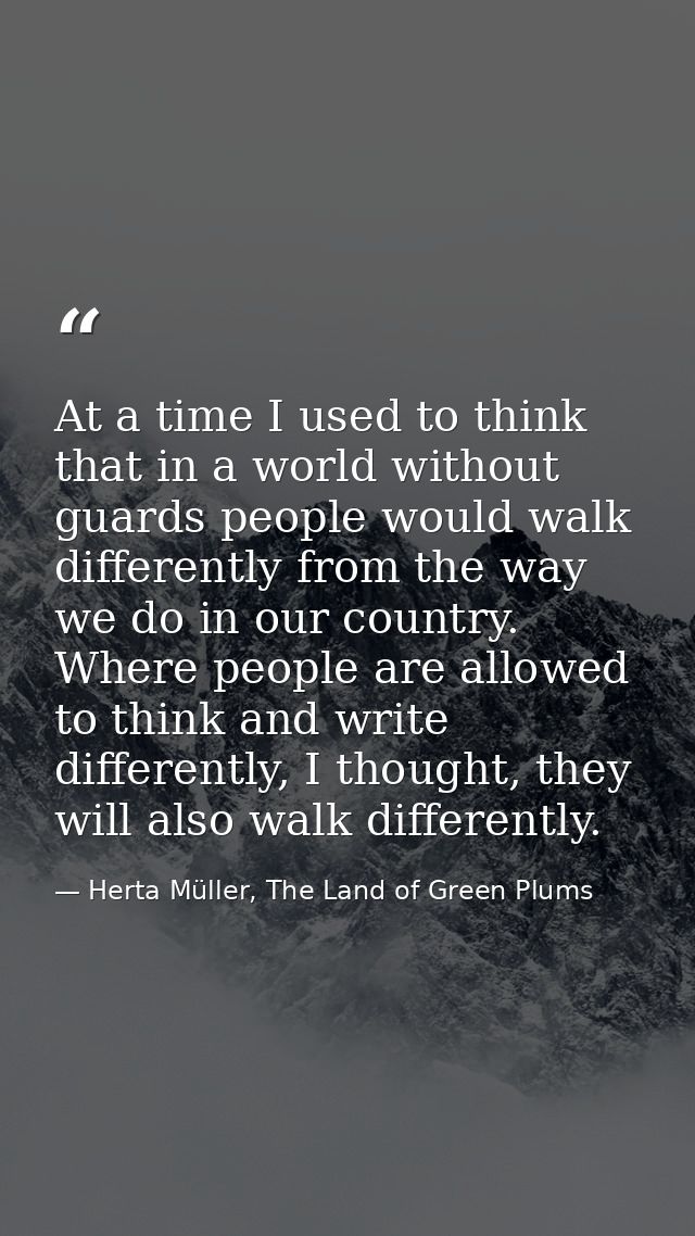 At a time I used to think that in a world without guards people would walk differently from the way we do in our country — Herta Müller, The Land of Green Plums