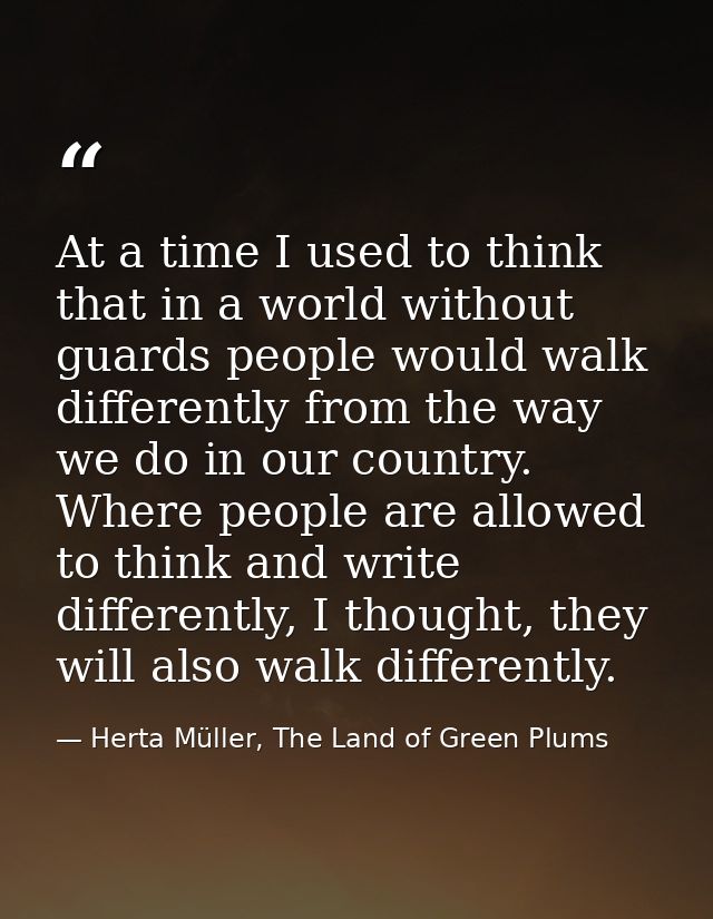 At a time I used to think that in a world without guards people would walk differently from the way we do in our country — Herta Müller, The Land of Green Plums
