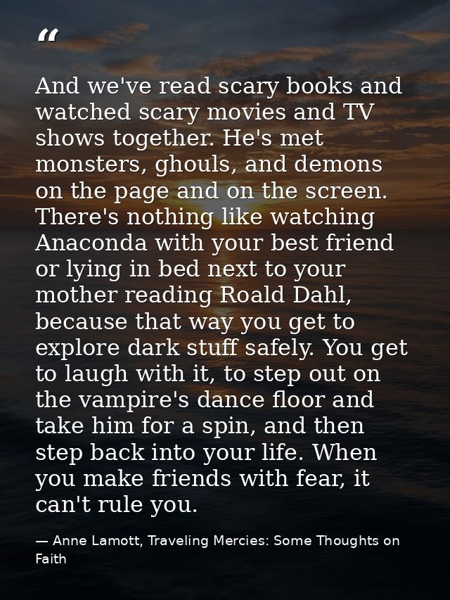 And we've read scary books and watched scary movies and TV shows together. He's met monsters, ghouls, and demons on the  — Anne Lamott, Traveling Mercies: Some Thoughts on Faith