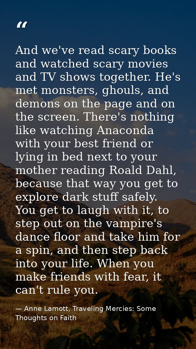 And we've read scary books and watched scary movies and TV shows together. He's met monsters, ghouls, and demons on the  — Anne Lamott, Traveling Mercies: Some Thoughts on Faith