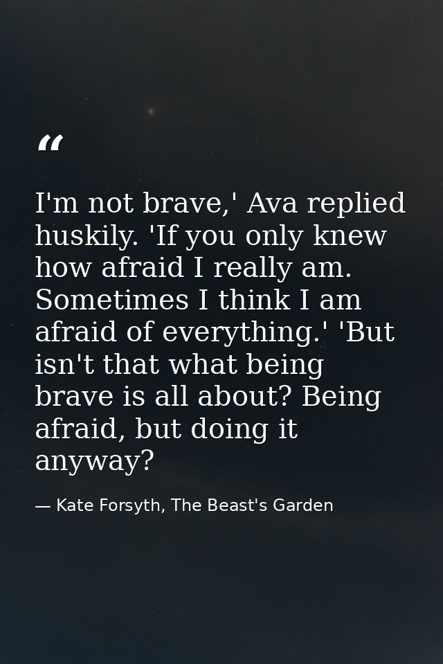 I'm not brave,' Ava replied huskily. 'If you only knew how afraid I really am. Sometimes I think I am afraid of everythi — Kate Forsyth, The Beast's Garden