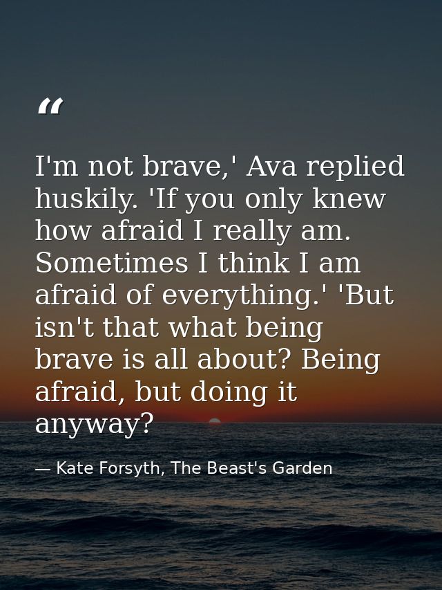 I'm not brave,' Ava replied huskily. 'If you only knew how afraid I really am. Sometimes I think I am afraid of everythi — Kate Forsyth, The Beast's Garden