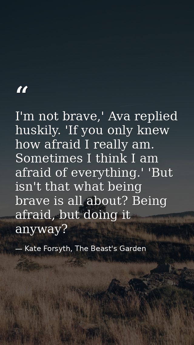 I'm not brave,' Ava replied huskily. 'If you only knew how afraid I really am. Sometimes I think I am afraid of everythi — Kate Forsyth, The Beast's Garden