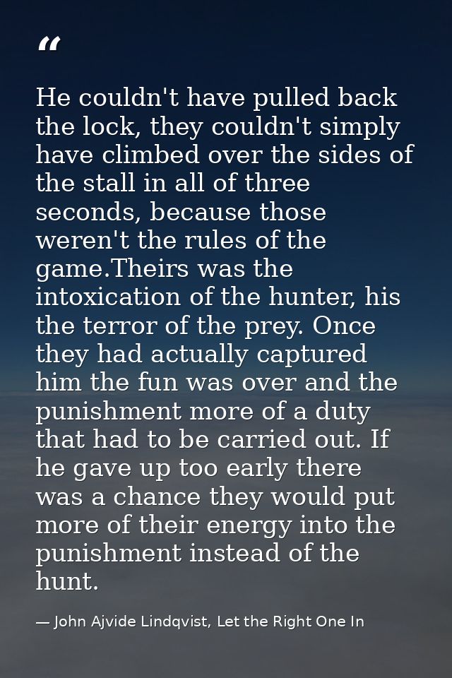 He couldn't have pulled back the lock, they couldn't simply have climbed over the sides of the stall in all of three sec — John Ajvide Lindqvist, Let the Right One In