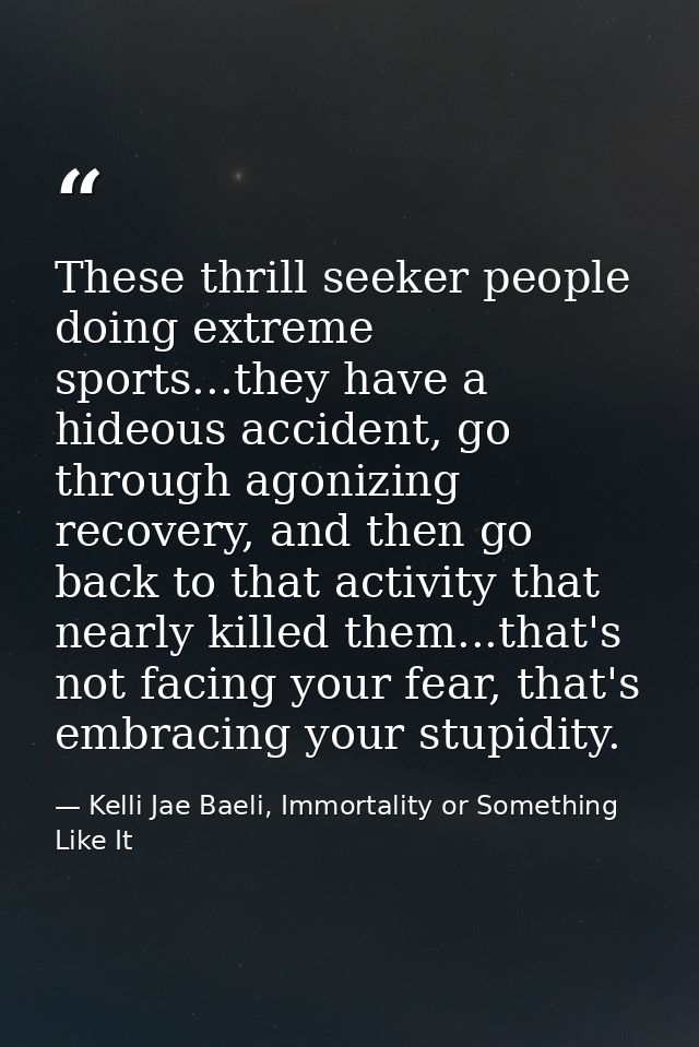 These thrill seeker people doing extreme sports...they have a hideous accident, go through agonizing recovery, and then  — Kelli Jae Baeli, Immortality or Something Like It
