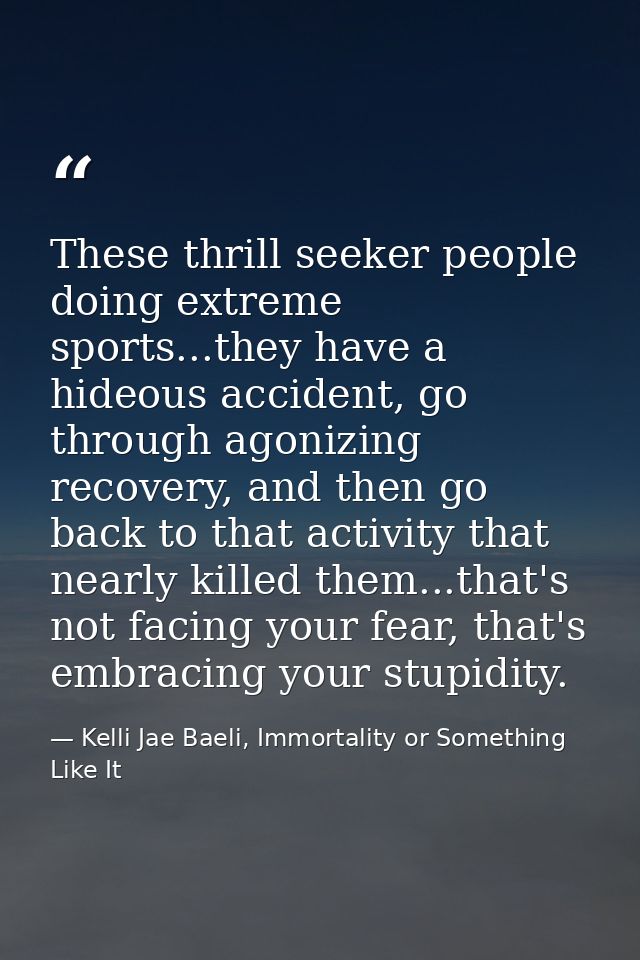 These thrill seeker people doing extreme sports...they have a hideous accident, go through agonizing recovery, and then  — Kelli Jae Baeli, Immortality or Something Like It