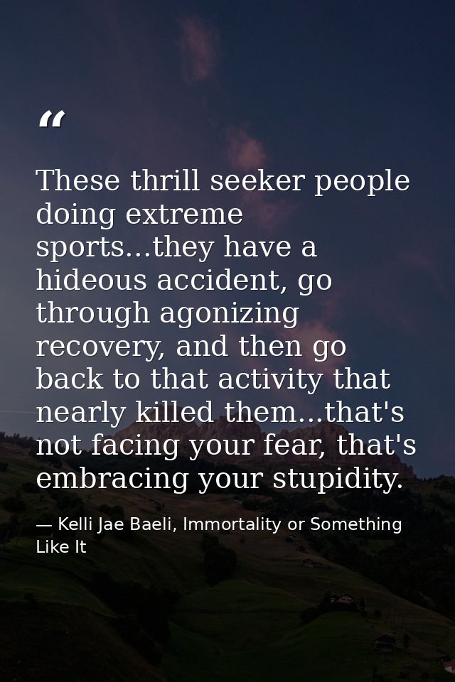 These thrill seeker people doing extreme sports...they have a hideous accident, go through agonizing recovery, and then  — Kelli Jae Baeli, Immortality or Something Like It