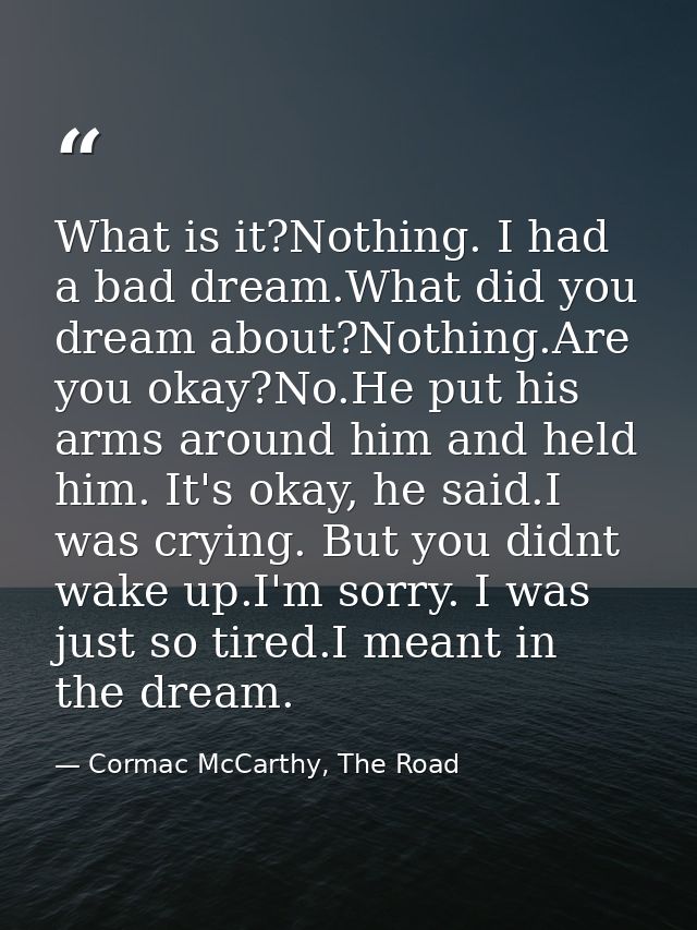 What is it?Nothing. I had a bad dream.What did you dream about?Nothing.Are you okay?No.He put his arms around him and he — Cormac McCarthy, The Road