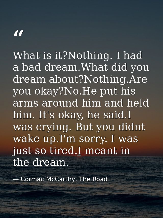 What is it?Nothing. I had a bad dream.What did you dream about?Nothing.Are you okay?No.He put his arms around him and he — Cormac McCarthy, The Road