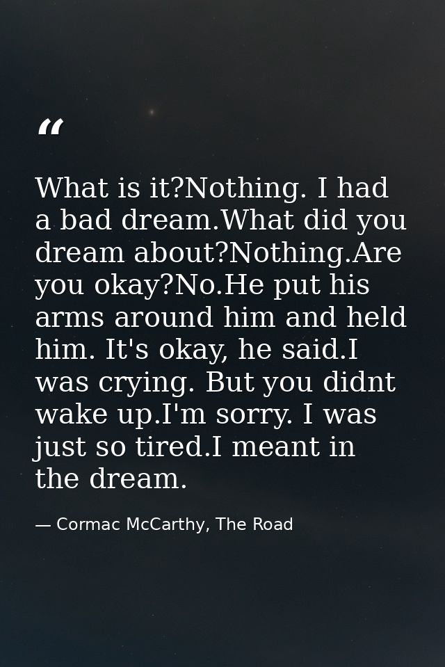 What is it?Nothing. I had a bad dream.What did you dream about?Nothing.Are you okay?No.He put his arms around him and he — Cormac McCarthy, The Road
