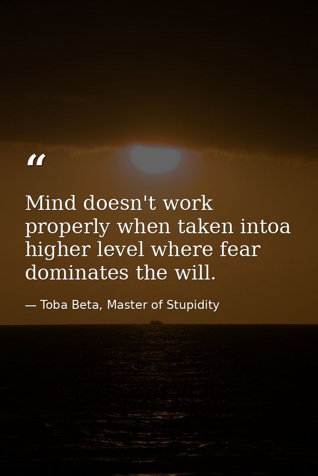 Mind doesn't work properly when taken intoa higher level where fear dominates the will. — Toba Beta, Master of Stupidity