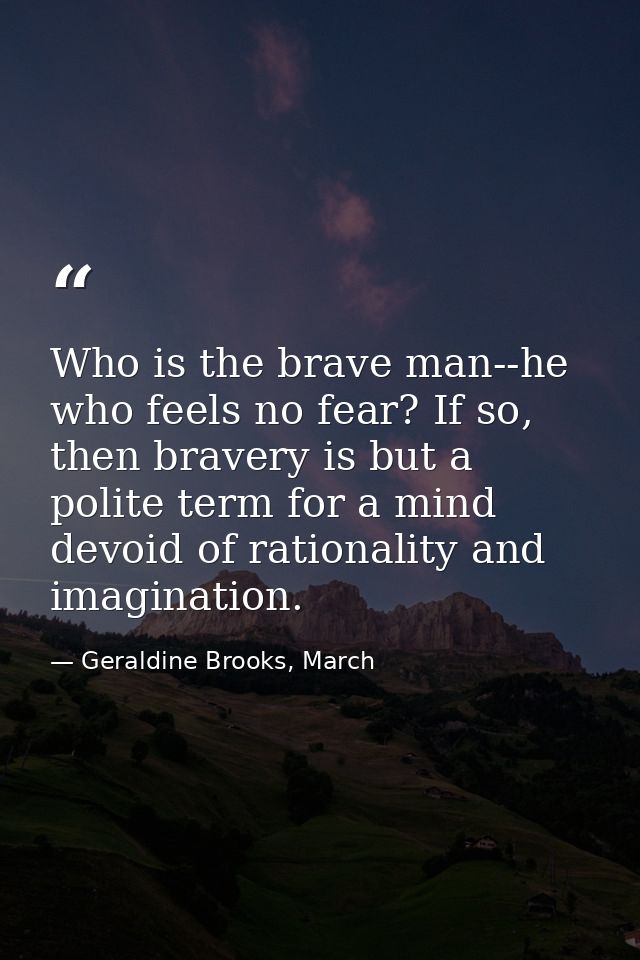 Who is the brave man--he who feels no fear? If so, then bravery is but a polite term for a mind devoid of rationality an — Geraldine Brooks, March