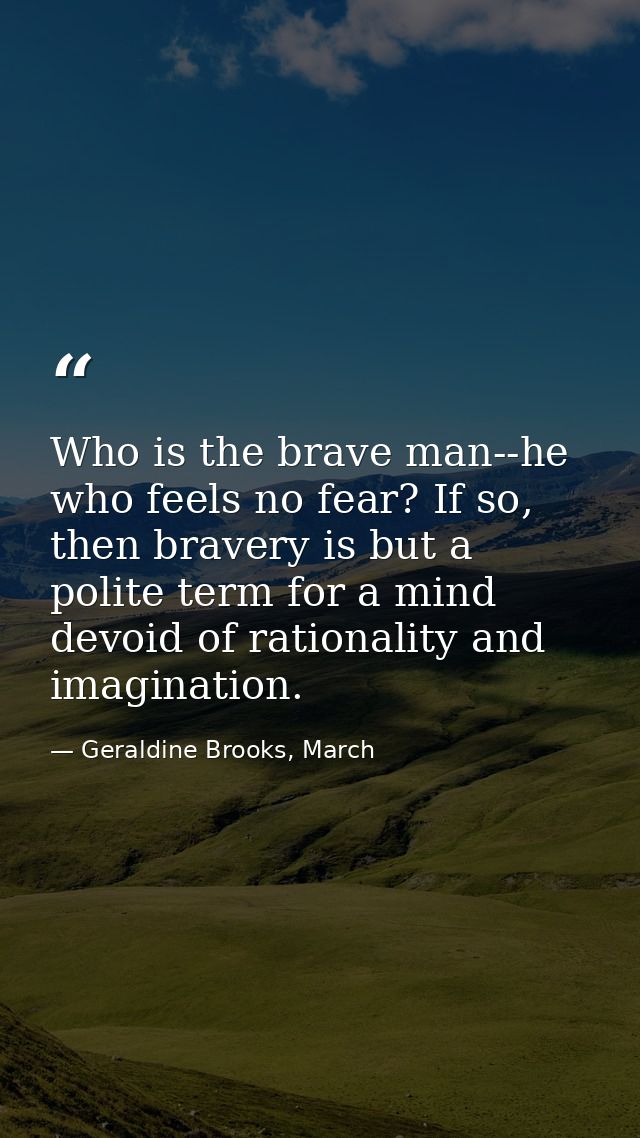 Who is the brave man--he who feels no fear? If so, then bravery is but a polite term for a mind devoid of rationality an — Geraldine Brooks, March