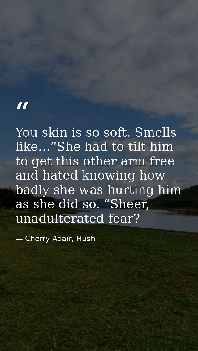 You skin is so soft. Smells like…”She had to tilt him to get this other arm free and hated knowing how badly she was hur — Cherry Adair, Hush