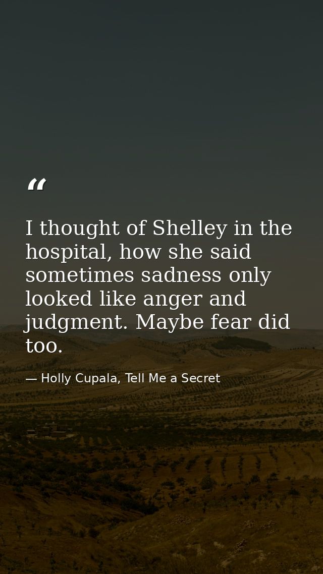 I thought of Shelley in the hospital, how she said sometimes sadness only looked like anger and judgment. Maybe fear did — Holly Cupala, Tell Me a Secret