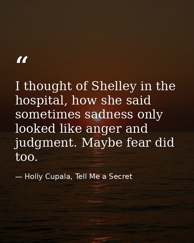 I thought of Shelley in the hospital, how she said sometimes sadness only looked like anger and judgment. Maybe fear did — Holly Cupala, Tell Me a Secret