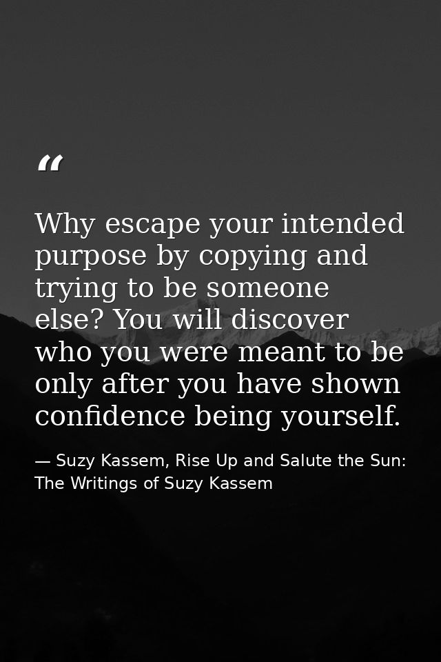 Why escape your intended purpose by copying and trying to be someone else? You will discover who you were meant to be on — Suzy Kassem, Rise Up and Salute the Sun: The Writings of Suzy Kassem
