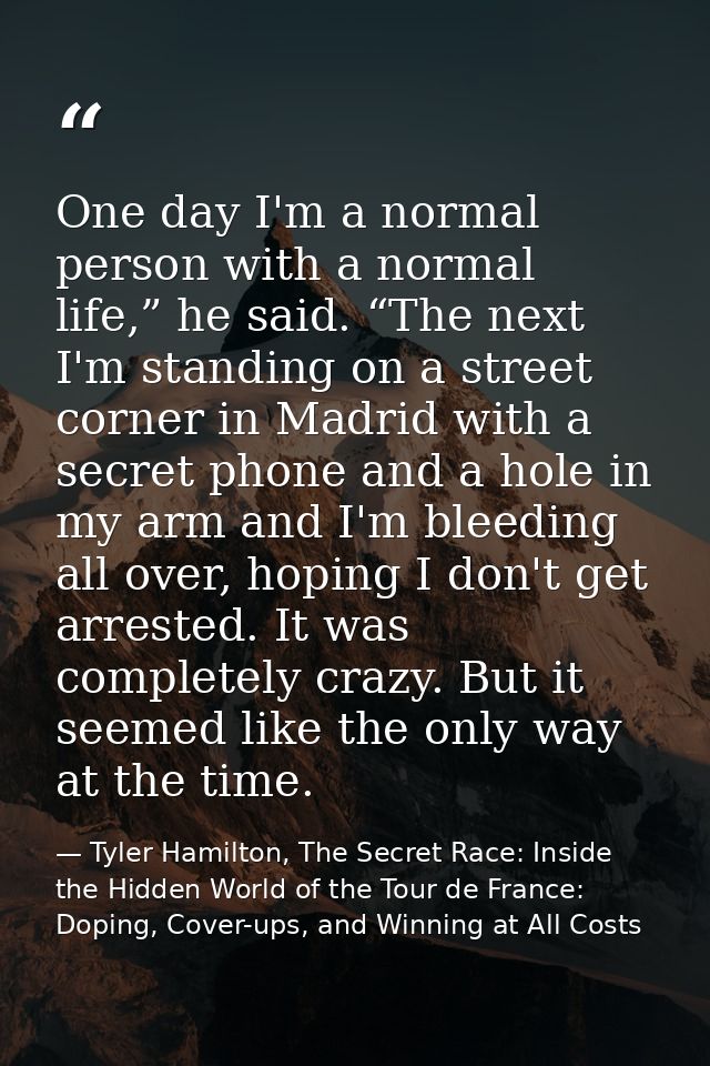 One day I'm a normal person with a normal life,” he said. “The next I'm standing on a street corner in Madrid with a sec — Tyler Hamilton, The Secret Race: Inside the Hidden World of the Tour de France: Doping, Cover-ups, and Winning at All Costs