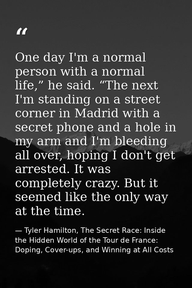 One day I'm a normal person with a normal life,” he said. “The next I'm standing on a street corner in Madrid with a sec — Tyler Hamilton, The Secret Race: Inside the Hidden World of the Tour de France: Doping, Cover-ups, and Winning at All Costs