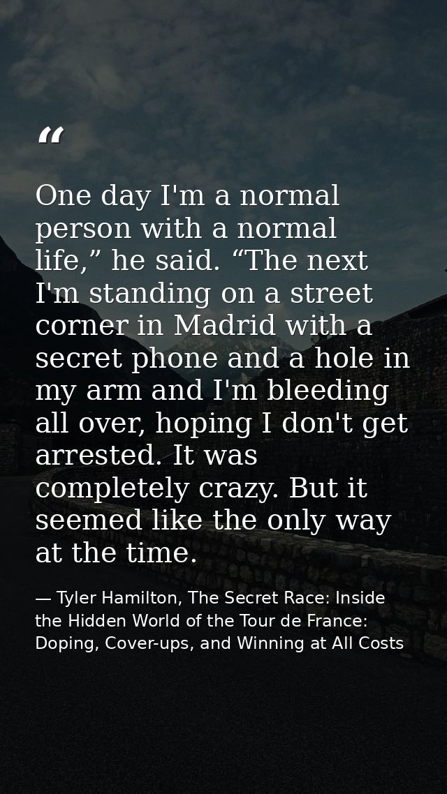 One day I'm a normal person with a normal life,” he said. “The next I'm standing on a street corner in Madrid with a sec — Tyler Hamilton, The Secret Race: Inside the Hidden World of the Tour de France: Doping, Cover-ups, and Winning at All Costs
