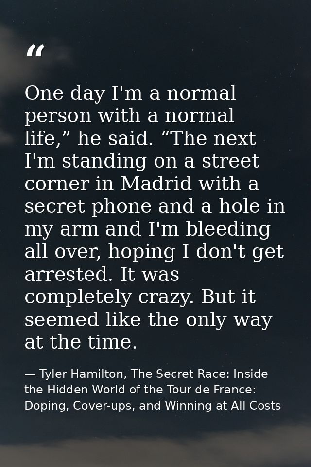 One day I'm a normal person with a normal life,” he said. “The next I'm standing on a street corner in Madrid with a sec — Tyler Hamilton, The Secret Race: Inside the Hidden World of the Tour de France: Doping, Cover-ups, and Winning at All Costs