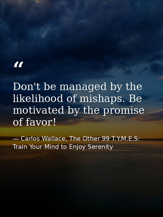 Don't be managed by the likelihood of mishaps. Be motivated by the promise of favor! — Carlos Wallace, The Other 99 T.Y.M.E.S: Train Your Mind to Enjoy Serenity