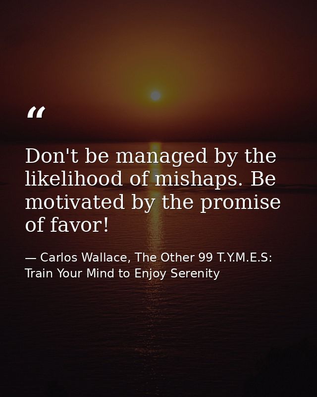 Don't be managed by the likelihood of mishaps. Be motivated by the promise of favor! — Carlos Wallace, The Other 99 T.Y.M.E.S: Train Your Mind to Enjoy Serenity