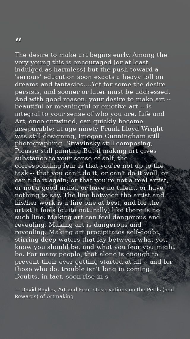 The desire to make art begins early. Among the very young this is encouraged (or at least indulged as harmless) but the  — David Bayles, Art and Fear: Observations on the Perils (and Rewards) of Artmaking