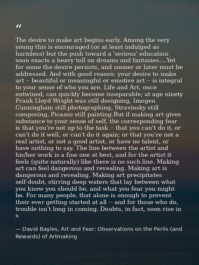 The desire to make art begins early. Among the very young this is encouraged (or at least indulged as harmless) but the  — David Bayles, Art and Fear: Observations on the Perils (and Rewards) of Artmaking