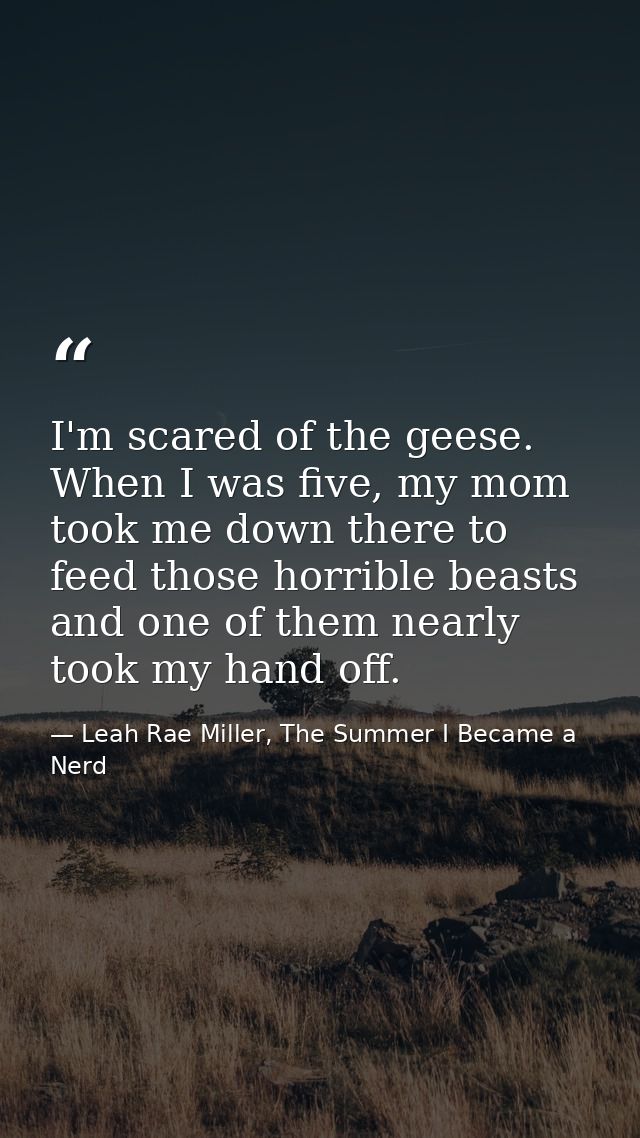 I'm scared of the geese. When I was five, my mom took me down there to feed those horrible beasts and one of them nearly — Leah Rae Miller, The Summer I Became a Nerd