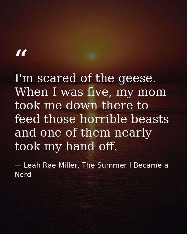 I'm scared of the geese. When I was five, my mom took me down there to feed those horrible beasts and one of them nearly — Leah Rae Miller, The Summer I Became a Nerd