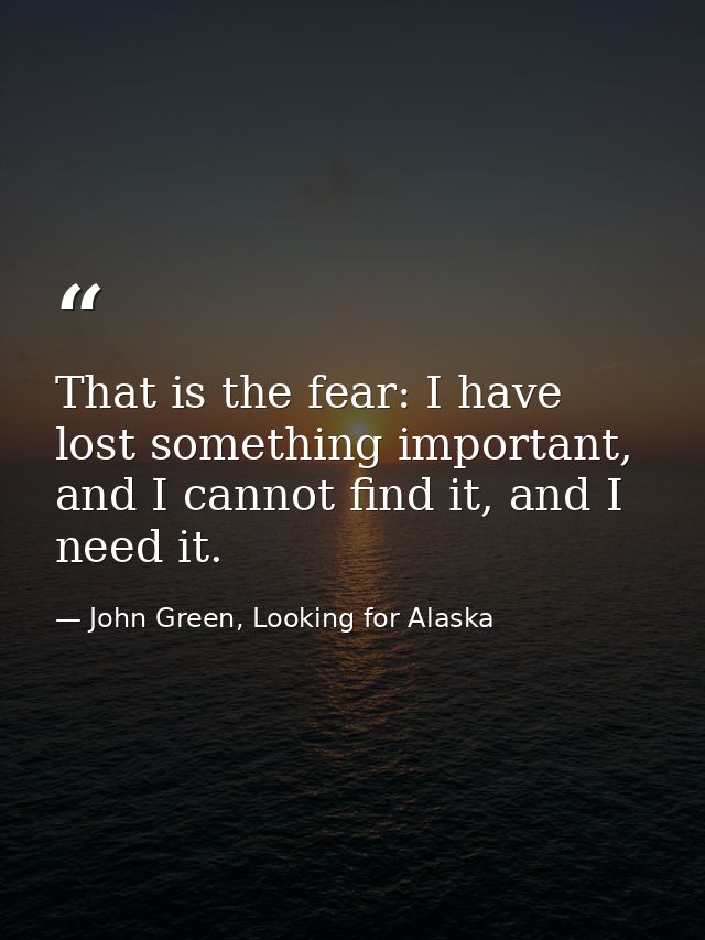 That is the fear: I have lost something important, and I cannot find it, and I need it. — John Green, Looking for Alaska