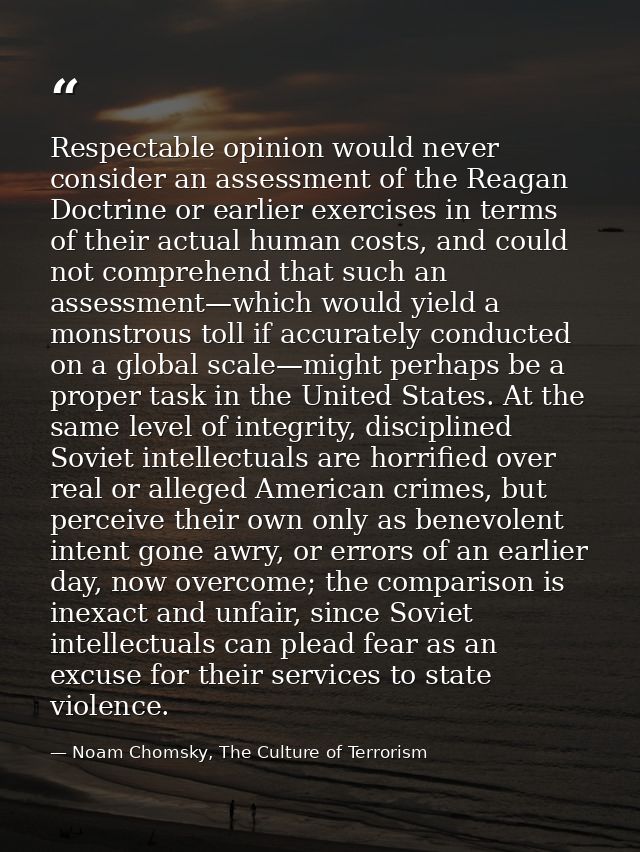 Respectable opinion would never consider an assessment of the Reagan Doctrine or earlier exercises in terms of their act — Noam Chomsky, The Culture of Terrorism