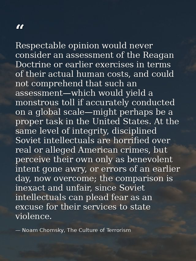 Respectable opinion would never consider an assessment of the Reagan Doctrine or earlier exercises in terms of their act — Noam Chomsky, The Culture of Terrorism