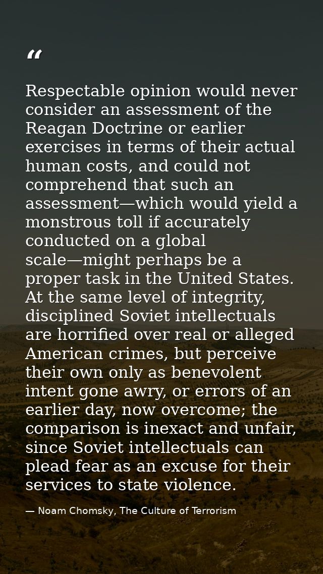 Respectable opinion would never consider an assessment of the Reagan Doctrine or earlier exercises in terms of their act — Noam Chomsky, The Culture of Terrorism