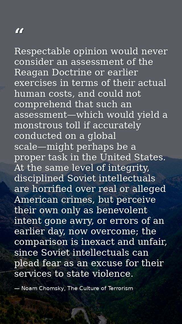 Respectable opinion would never consider an assessment of the Reagan Doctrine or earlier exercises in terms of their act — Noam Chomsky, The Culture of Terrorism