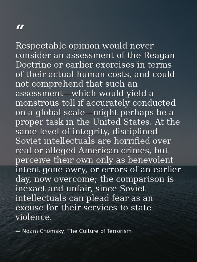 Respectable opinion would never consider an assessment of the Reagan Doctrine or earlier exercises in terms of their act — Noam Chomsky, The Culture of Terrorism