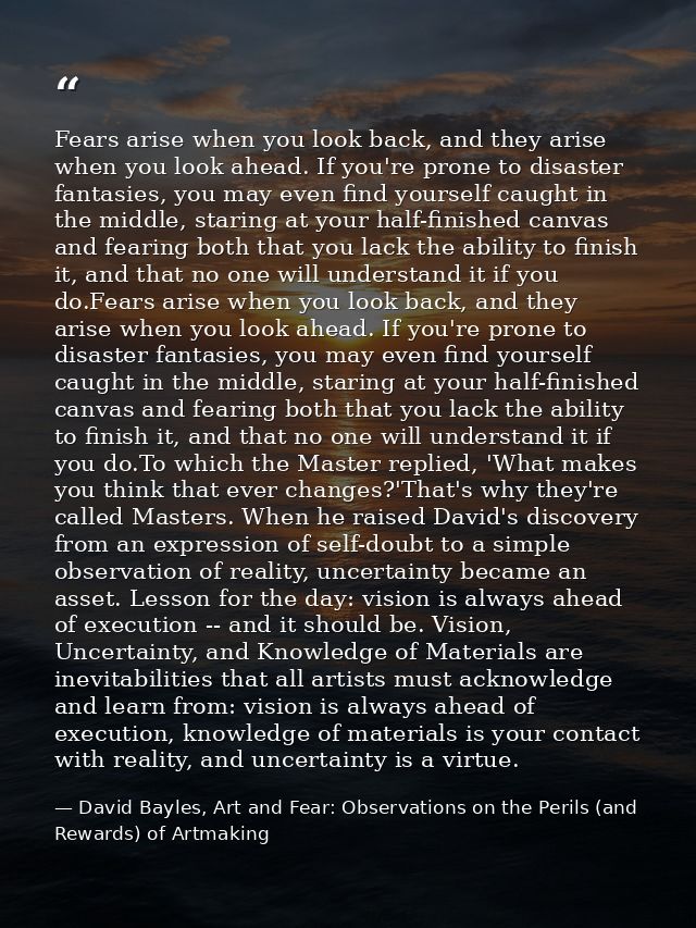 Fears arise when you look back, and they arise when you look ahead. If you're prone to disaster fantasies, you may even  — David Bayles, Art and Fear: Observations on the Perils (and Rewards) of Artmaking