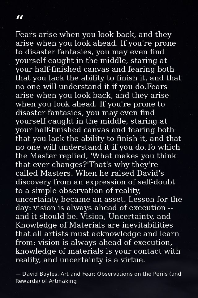 Fears arise when you look back, and they arise when you look ahead. If you're prone to disaster fantasies, you may even  — David Bayles, Art and Fear: Observations on the Perils (and Rewards) of Artmaking