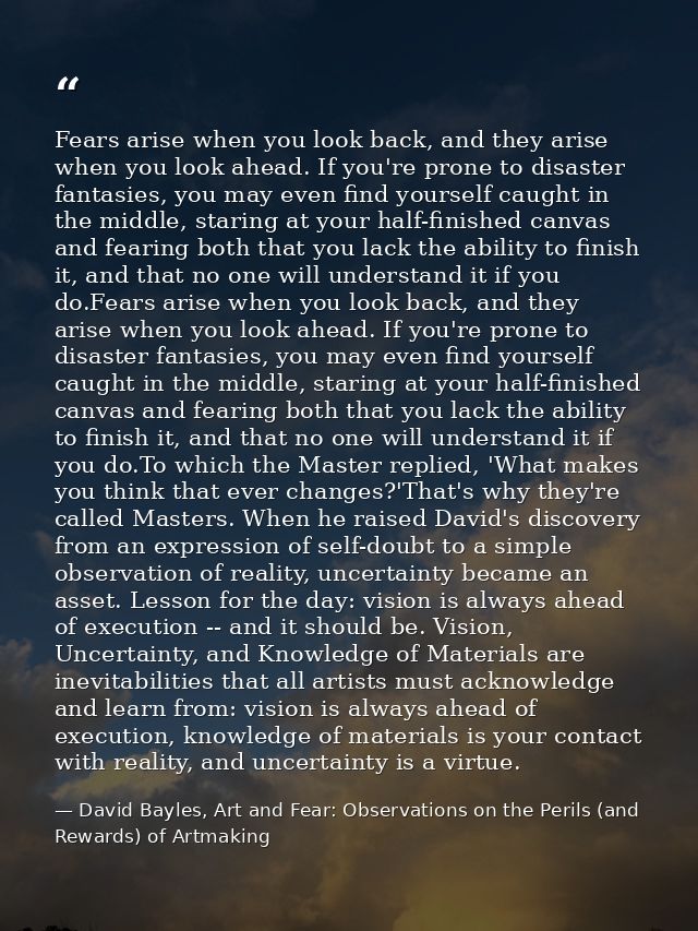 Fears arise when you look back, and they arise when you look ahead. If you're prone to disaster fantasies, you may even  — David Bayles, Art and Fear: Observations on the Perils (and Rewards) of Artmaking