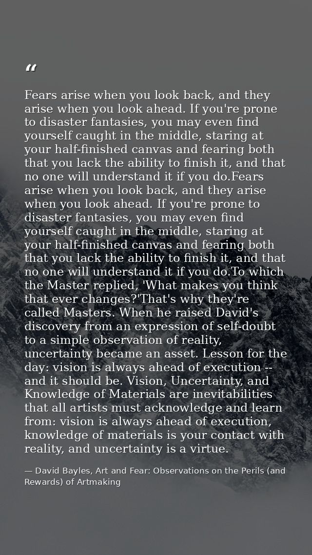 Fears arise when you look back, and they arise when you look ahead. If you're prone to disaster fantasies, you may even  — David Bayles, Art and Fear: Observations on the Perils (and Rewards) of Artmaking
