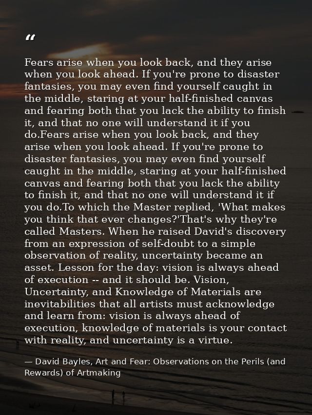 Fears arise when you look back, and they arise when you look ahead. If you're prone to disaster fantasies, you may even  — David Bayles, Art and Fear: Observations on the Perils (and Rewards) of Artmaking