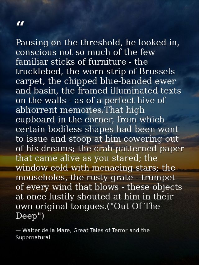 Pausing on the threshold, he looked in, conscious not so much of the few familiar sticks of furniture - the trucklebed,  — Walter de la Mare, Great Tales of Terror and the Supernatural