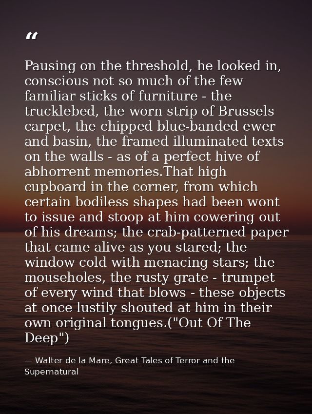 Pausing on the threshold, he looked in, conscious not so much of the few familiar sticks of furniture - the trucklebed,  — Walter de la Mare, Great Tales of Terror and the Supernatural