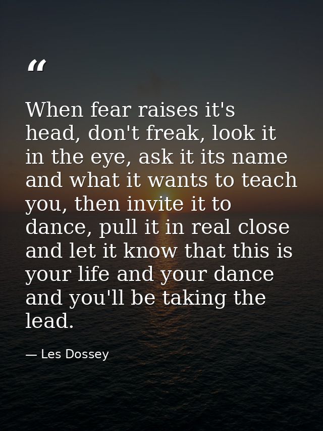 When fear raises it's head, don't freak, look it in the eye, ask it its name and what it wants to teach you, then invite — Les Dossey