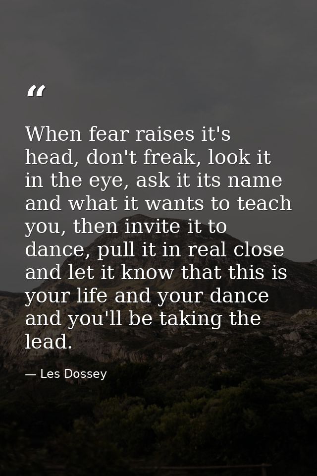 When fear raises it's head, don't freak, look it in the eye, ask it its name and what it wants to teach you, then invite — Les Dossey