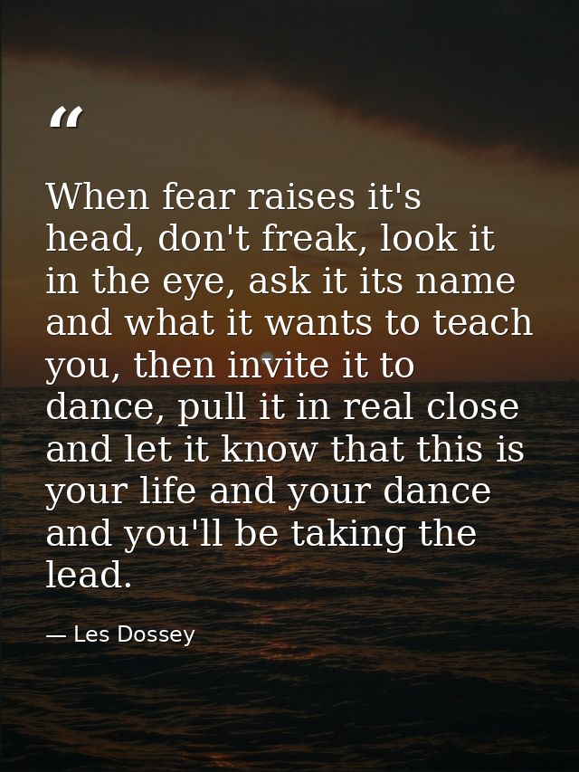When fear raises it's head, don't freak, look it in the eye, ask it its name and what it wants to teach you, then invite — Les Dossey