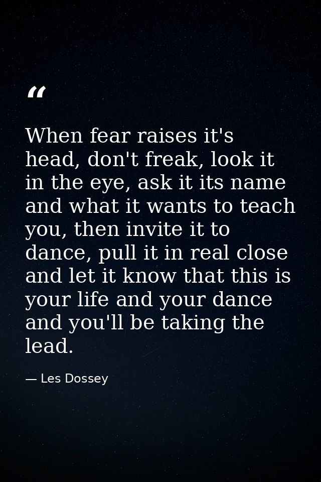 When fear raises it's head, don't freak, look it in the eye, ask it its name and what it wants to teach you, then invite — Les Dossey