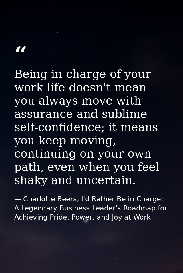 Being in charge of your work life doesn't mean you always move with assurance and sublime self-confidence; it means you  — Charlotte Beers, I'd Rather Be in Charge: A Legendary Business Leader's Roadmap for Achieving Pride, Power, and Joy at Work