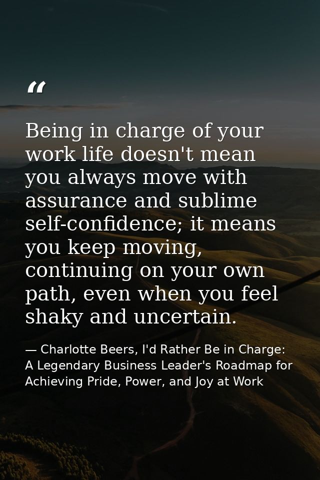 Being in charge of your work life doesn't mean you always move with assurance and sublime self-confidence; it means you  — Charlotte Beers, I'd Rather Be in Charge: A Legendary Business Leader's Roadmap for Achieving Pride, Power, and Joy at Work
